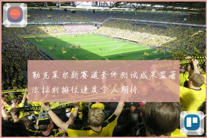 勒克莱尔新赛道套件测试成果显著法拉利排位速度令人期待