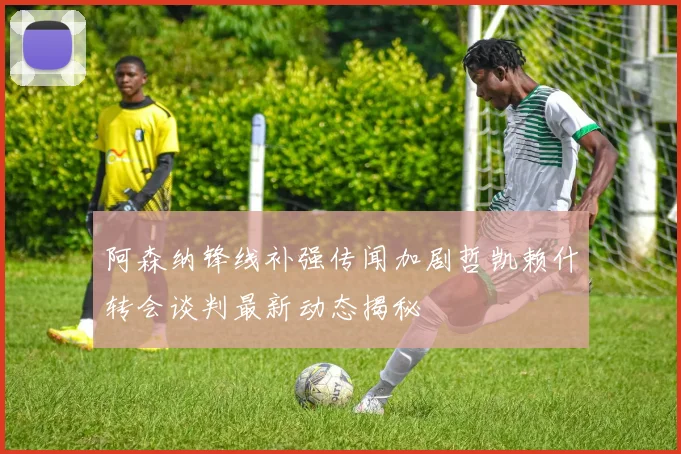 阿森纳锋线补强传闻加剧哲凯赖什转会谈判最新动态揭秘