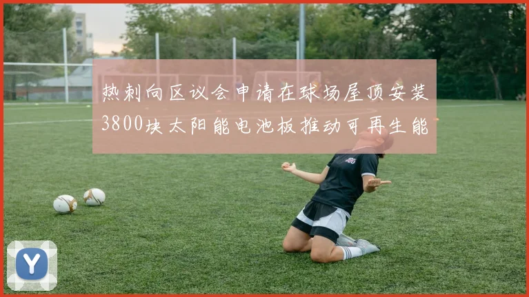 热刺向区议会申请在球场屋顶安装3800块太阳能电池板推动可再生能源发展