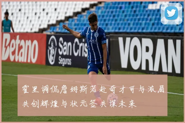 霍里调侃詹姆斯若赴奇才可与浓眉共创辉煌与状元签共谋未来