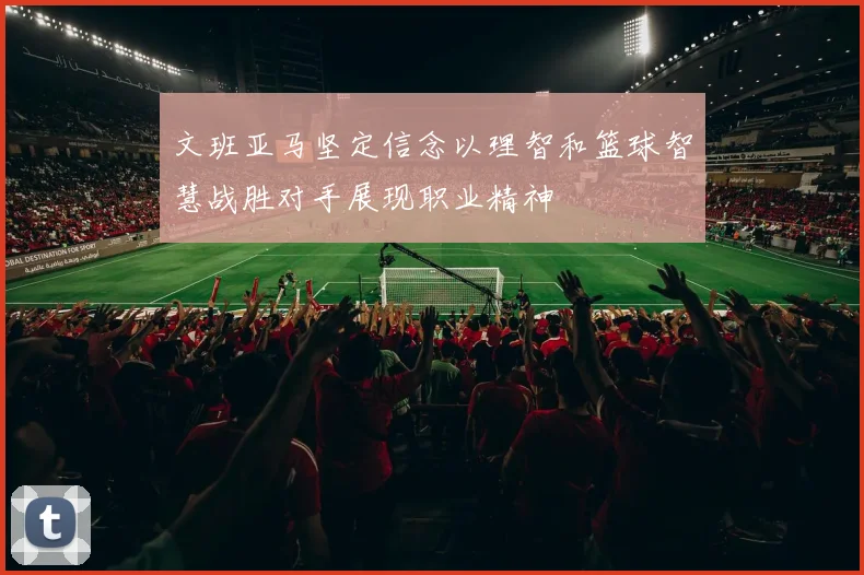 文班亚马坚定信念以理智和篮球智慧战胜对手展现职业精神