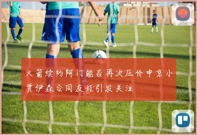 火箭续约阿门能否再次压价申京小贾伊森合同友好引发关注