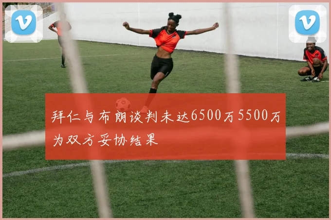 拜仁与布朗谈判未达6500万5500万为双方妥协结果