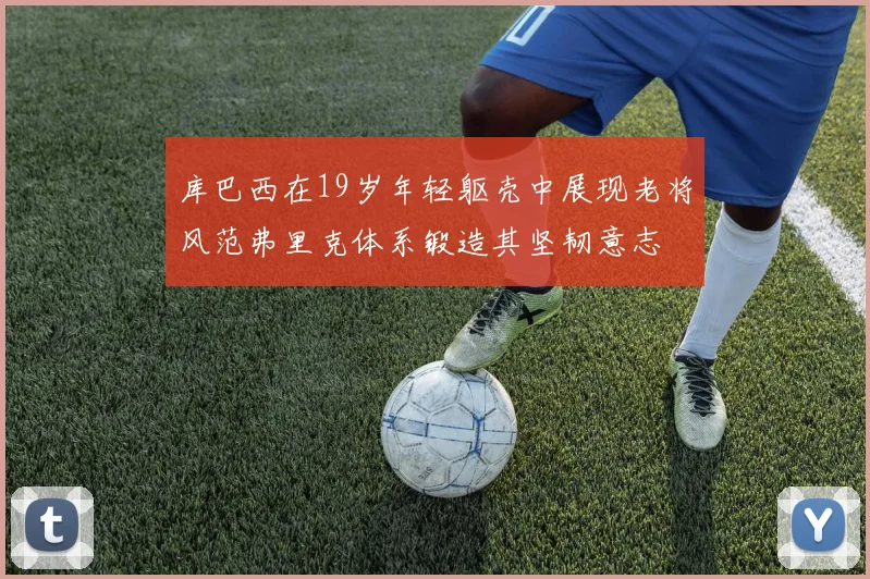 库巴西在19岁年轻躯壳中展现老将风范弗里克体系锻造其坚韧意志