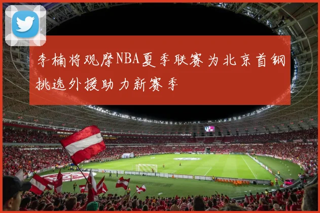 李楠将观摩NBA夏季联赛为北京首钢挑选外援助力新赛季