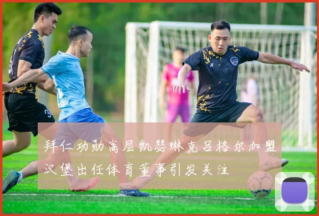 拜仁功勋高层凯瑟琳克吕格尔加盟汉堡出任体育董事引发关注