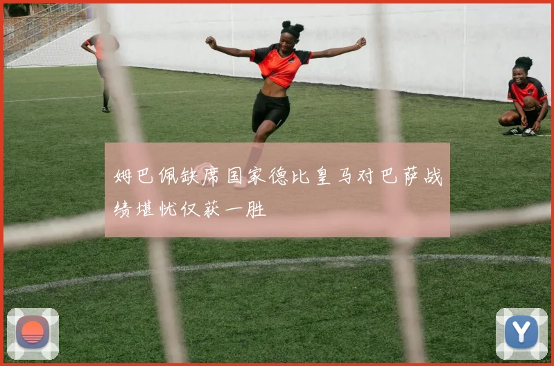 姆巴佩缺席国家德比皇马对巴萨战绩堪忧仅获一胜