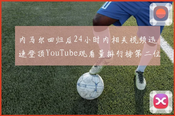 内马尔回归后24小时内相关视频迅速登顶YouTube观看量排行榜第二位