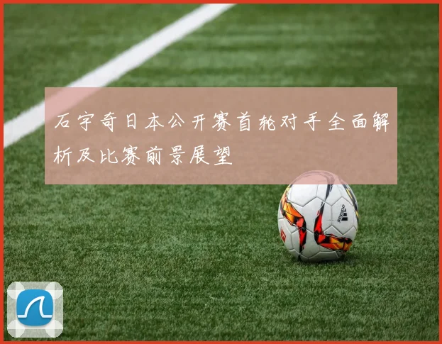 石宇奇日本公开赛首轮对手全面解析及比赛前景展望