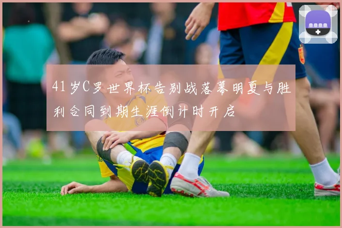 41岁C罗世界杯告别战落幕明夏与胜利合同到期生涯倒计时开启