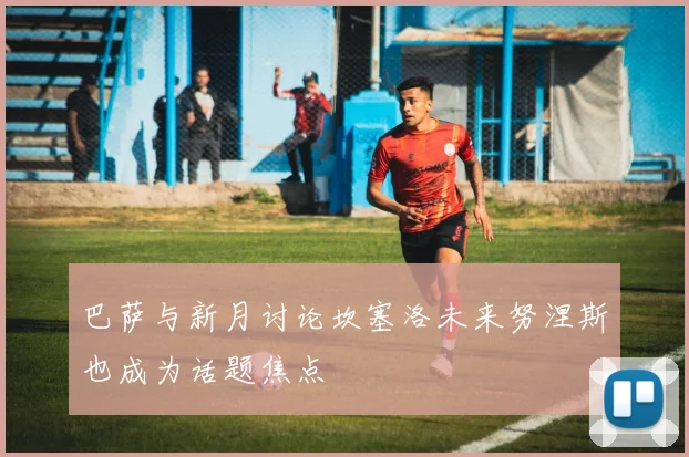 巴萨与新月讨论坎塞洛未来努涅斯也成为话题焦点