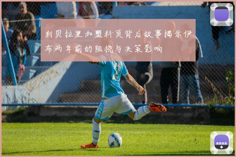 利贝拉里加盟科莫背后故事揭示伊布两年前的阻挠与决策影响