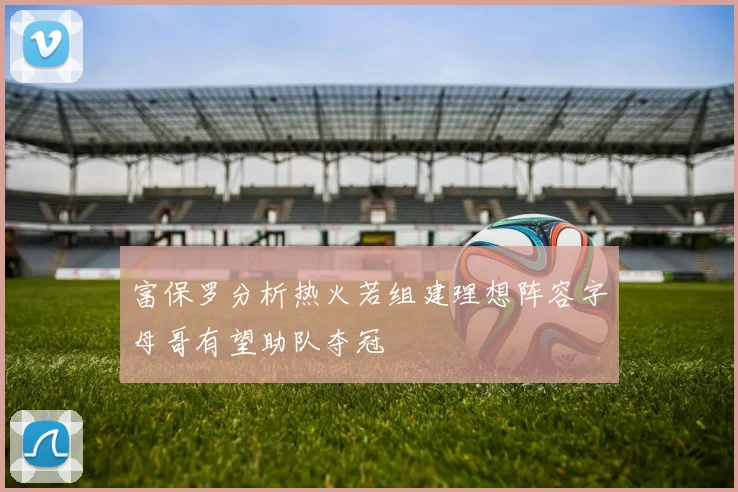 富保罗分析热火若组建理想阵容字母哥有望助队夺冠