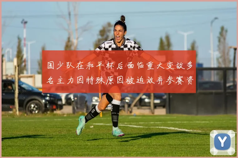 国少队在和平杯后面临重大变故多名主力因特殊原因被迫放弃参赛资格