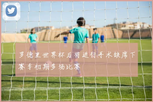 罗德里世界杯后将进行手术缺席下赛季初期多场比赛