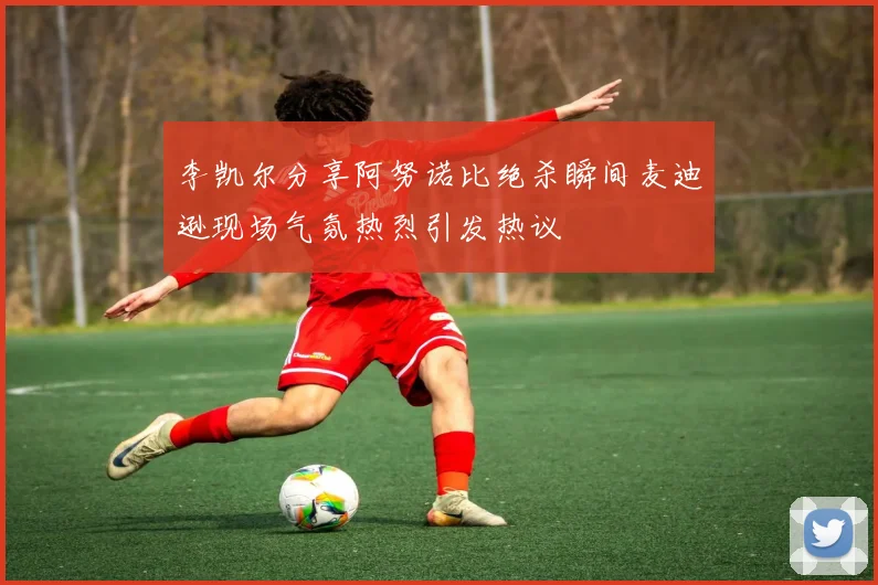 李凯尔分享阿努诺比绝杀瞬间麦迪逊现场气氛热烈引发热议