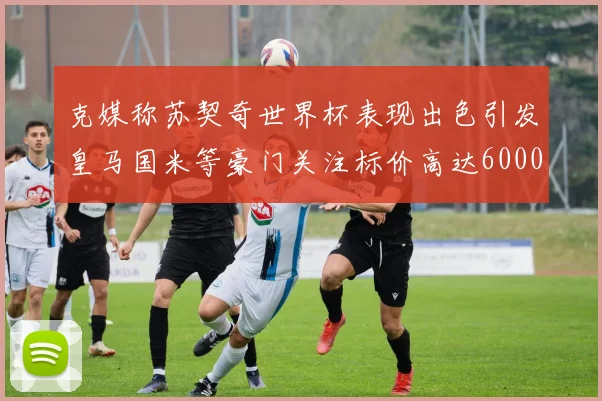 克媒称苏契奇世界杯表现出色引发皇马国米等豪门关注标价高达6000万欧