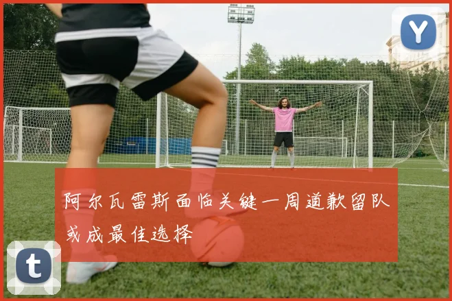 阿尔瓦雷斯面临关键一周道歉留队或成最佳选择