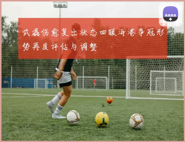武磊伤愈复出状态回暖海港争冠形势再度评估与调整