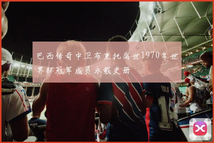 巴西传奇中卫布里托离世1970年世界杯冠军成员永载史册