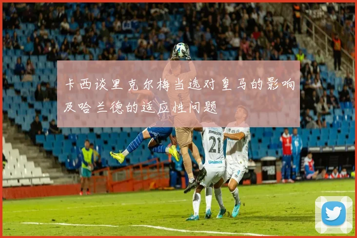 卡西谈里克尔梅当选对皇马的影响及哈兰德的适应性问题